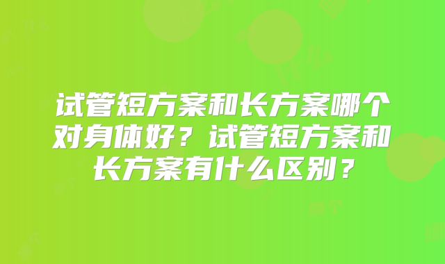 试管短方案和长方案哪个对身体好?试管短方案和长方案有什么区别?