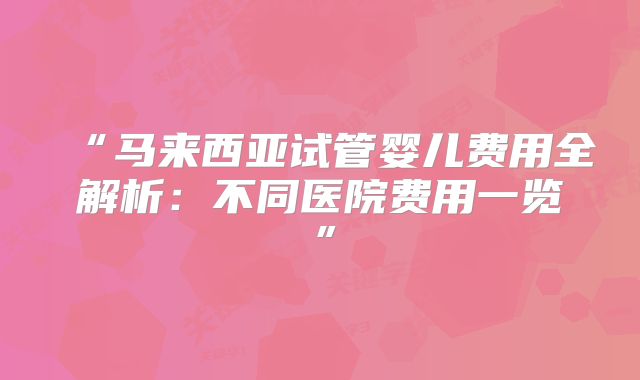 “马来西亚试管婴儿费用全解析：不同医院费用一览”