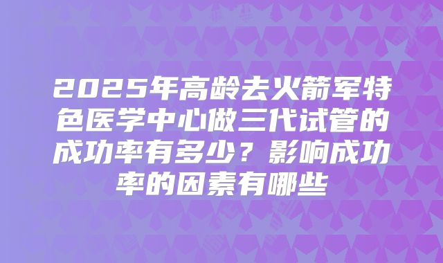 2025年高龄去火箭军特色医学中心做三代试管的成功率有多少？影响成功率的因素有哪些
