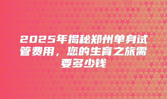 2025年揭秘郑州单身试管费用,您的生育之旅需要多少钱