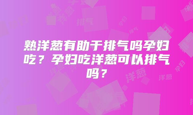 熟洋葱有助于排气吗孕妇吃？孕妇吃洋葱可以排气吗？