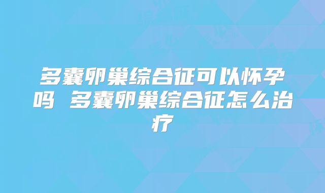 多囊卵巢综合征可以怀孕吗 多囊卵巢综合征怎么治疗