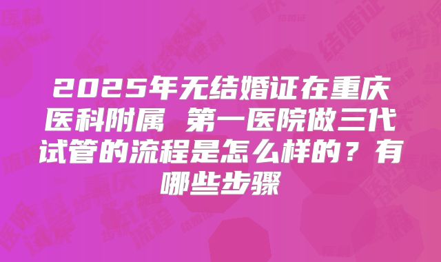2025年无结婚证在重庆医科附属 第一医院做三代试管的流程是怎么样的?有哪些步骤