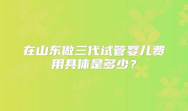 在山东做三代试管婴儿费用具体是多少?