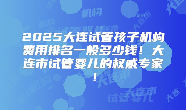 2025大连试管孩子机构费用排名一般多少钱！大连市试管婴儿的权威专家！