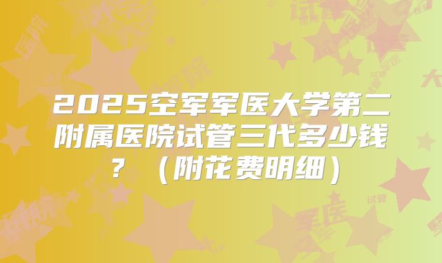 2025空军军医大学第二附属医院试管三代多少钱?(附花费明细)