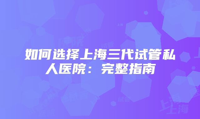如何选择上海三代试管私人医院：完整指南