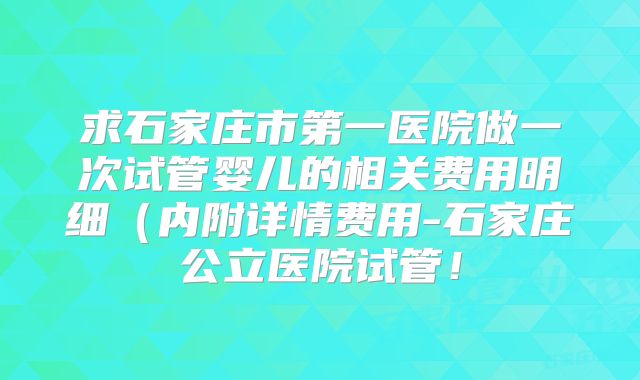 求石家庄市第一医院做一次试管婴儿的相关费用明细（内附详情费用-石家庄公立医院试管！