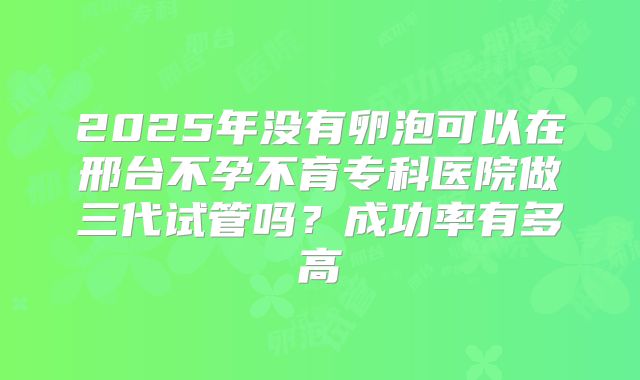 2025年没有卵泡可以在邢台不孕不育专科医院做三代试管吗?成功率有多高