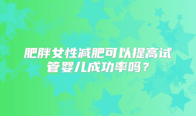 肥胖女性减肥可以提高试管婴儿成功率吗？