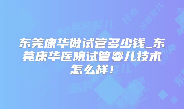 东莞康华做试管多少钱_东莞康华医院试管婴儿技术怎么样！