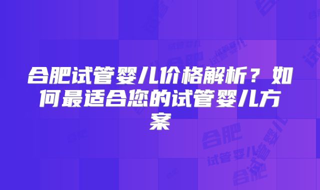 合肥试管婴儿价格解析？如何最适合您的试管婴儿方案