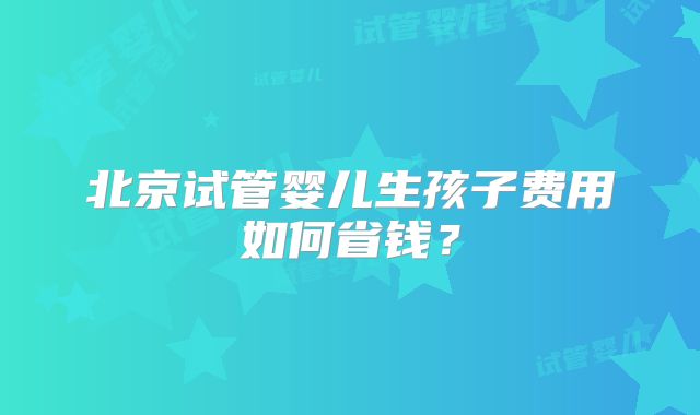 北京试管婴儿生孩子费用如何省钱？