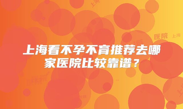 上海看不孕不育推荐去哪家医院比较靠谱？