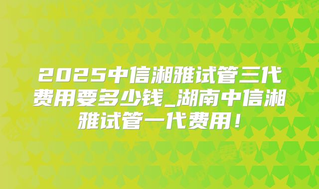 2025中信湘雅试管三代费用要多少钱_湖南中信湘雅试管一代费用!