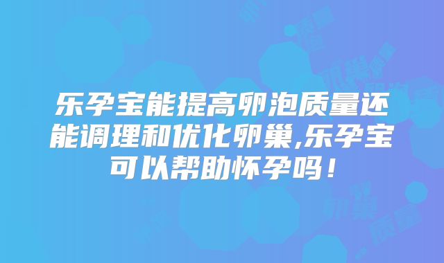 乐孕宝能提高卵泡质量还能调理和优化卵巢,乐孕宝可以帮助怀孕吗！