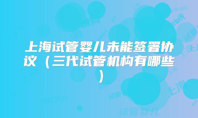 上海试管婴儿未能签署协议（三代试管机构有哪些）
