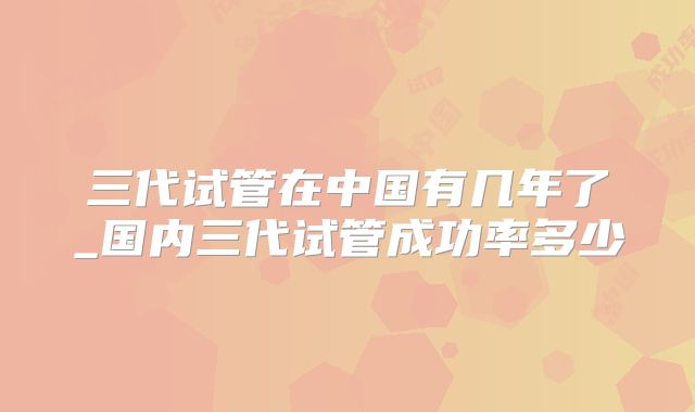 三代试管在中国有几年了_国内三代试管成功率多少