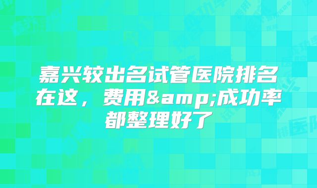 嘉兴较出名试管医院排名在这，费用&成功率都整理好了