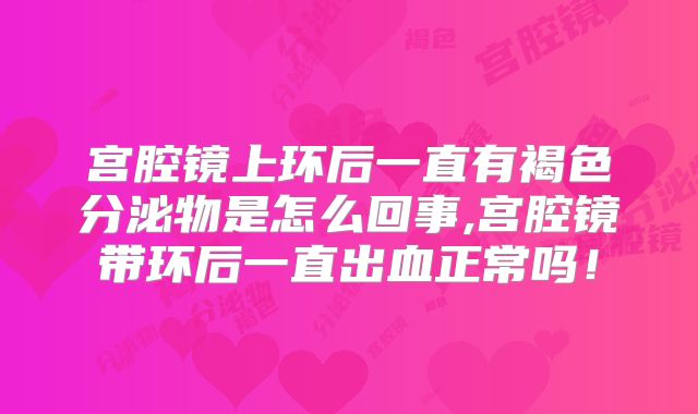 宫腔镜上环后一直有褐色分泌物是怎么回事,宫腔镜带环后一直出血正常吗！