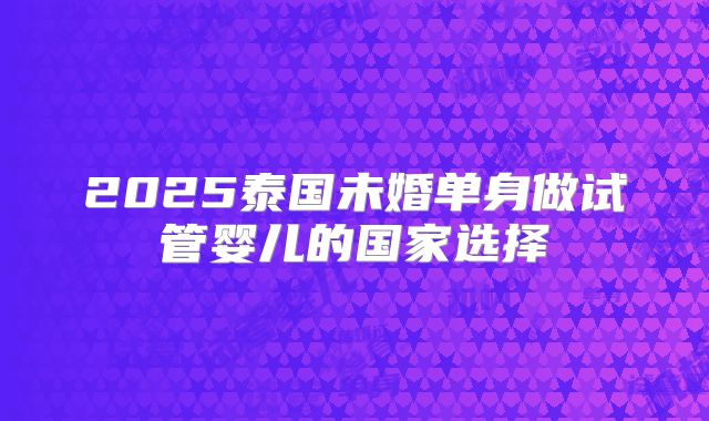 2025泰国未婚单身做试管婴儿的国家选择