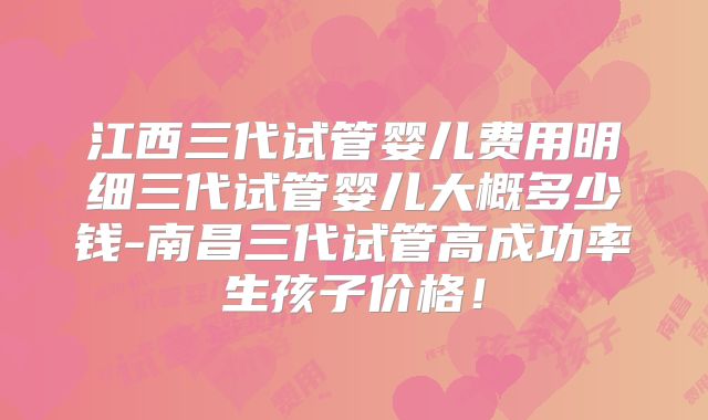 江西三代试管婴儿费用明细三代试管婴儿大概多少钱-南昌三代试管高成功率生孩子价格！