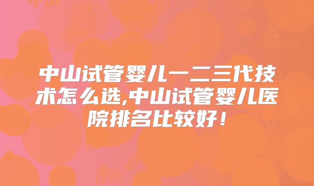 中山试管婴儿一二三代技术怎么选,中山试管婴儿医院排名比较好!