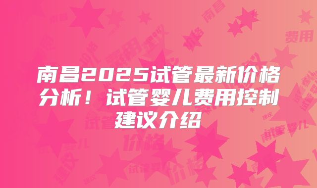 南昌2025试管最新价格分析!试管婴儿费用控制建议介绍