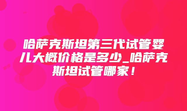 哈萨克斯坦第三代试管婴儿大概价格是多少_哈萨克斯坦试管哪家!
