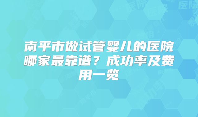 南平市做试管婴儿的医院哪家最靠谱?成功率及费用一览