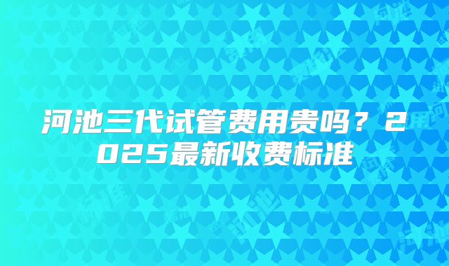 河池三代试管费用贵吗？2025最新收费标准