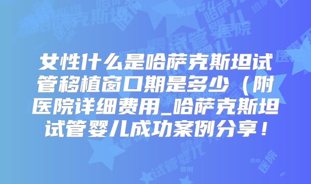 女性什么是哈萨克斯坦试管移植窗口期是多少(附医院详细费用_哈萨克斯坦试管婴儿成功案例分享!