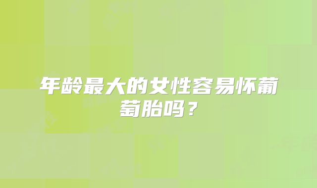 年龄最大的女性容易怀葡萄胎吗?