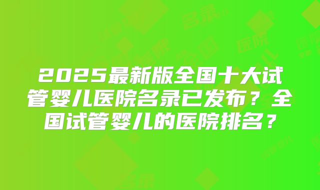 2025最新版全国十大试管婴儿医院名录已发布？全国试管婴儿的医院排名？