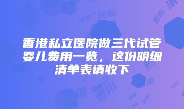 香港私立医院做三代试管婴儿费用一览，这份明细清单表请收下