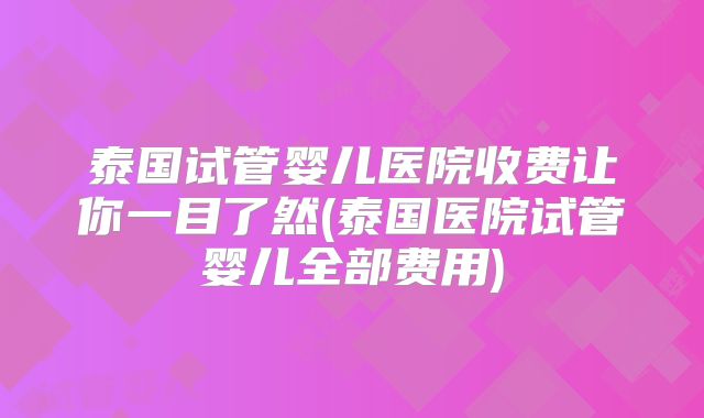 泰国试管婴儿医院收费让你一目了然(泰国医院试管婴儿全部费用)