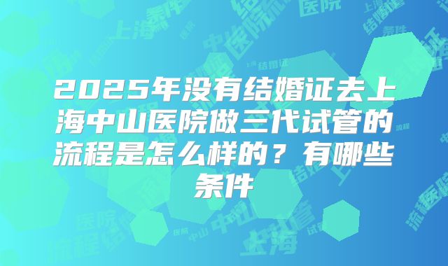 2025年没有结婚证去上海中山医院做三代试管的流程是怎么样的?有哪些条件