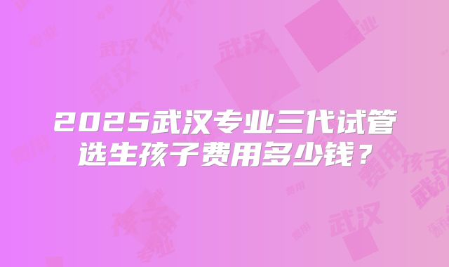 2025武汉专业三代试管选生孩子费用多少钱?