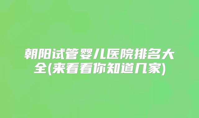 朝阳试管婴儿医院排名大全(来看看你知道几家)