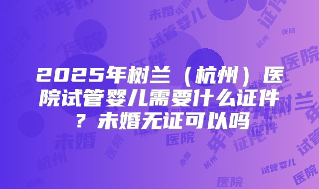 2025年树兰（杭州）医院试管婴儿需要什么证件？未婚无证可以吗