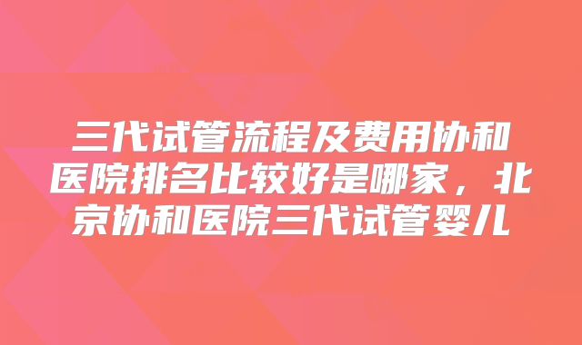 三代试管流程及费用协和医院排名比较好是哪家，北京协和医院三代试管婴儿