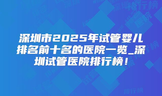 深圳市2025年试管婴儿排名前十名的医院一览_深圳试管医院排行榜！
