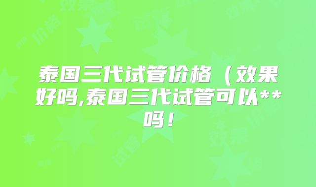 泰国三代试管价格（效果好吗,泰国三代试管可以**吗！