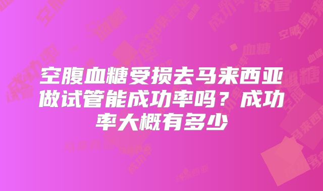 空腹血糖受损去马来西亚做试管能成功率吗?成功率大概有多少