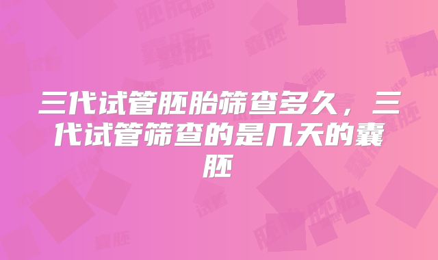 三代试管胚胎筛查多久,三代试管筛查的是几天的囊胚
