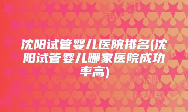 沈阳试管婴儿医院排名(沈阳试管婴儿哪家医院成功率高)