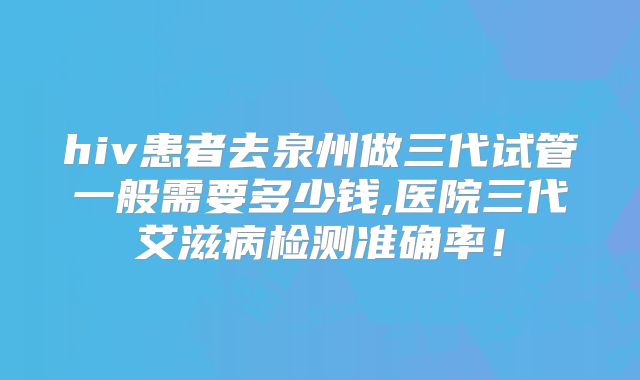 hiv患者去泉州做三代试管一般需要多少钱,医院三代艾滋病检测准确率！