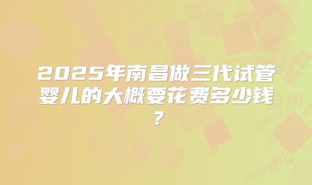 2025年南昌做三代试管婴儿的大概要花费多少钱?
