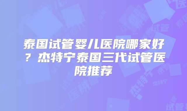 泰国试管婴儿医院哪家好？杰特宁泰国三代试管医院推荐