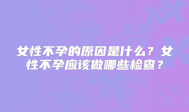 女性不孕的原因是什么?女性不孕应该做哪些检查?